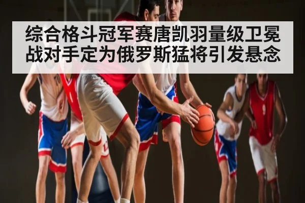 综合格斗冠军赛唐凯羽量级卫冕战对手定为俄罗斯猛将引发悬念
