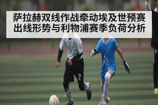 萨拉赫双线作战牵动埃及世预赛出线形势与利物浦赛季负荷分析