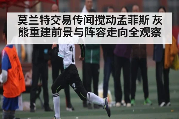 莫兰特交易传闻搅动孟菲斯 灰熊重建前景与阵容走向全观察