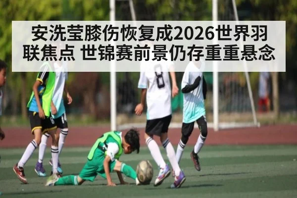 安洗莹膝伤恢复成2026世界羽联焦点 世锦赛前景仍存重重悬念