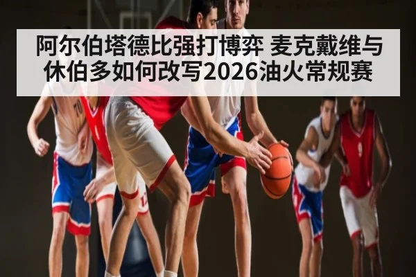 阿尔伯塔德比强打博弈 麦克戴维与休伯多如何改写2026油火常规赛